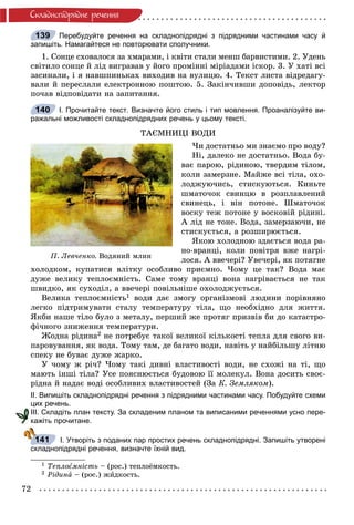 72
Ñêëàäíîïiäðÿäíå ðå÷åííÿ
Перебудуйте речення на складнопідрядні з підрядними частинами часу й
запишіть. Намагайтеся не повторювати сполучники.
1. Ñîíöå ñõîâàëîñÿ çà õìàðàìè, і êâіòè ñòàëè ìåíø áàðâèñòèìè. 2. Óäåíü
ñâіòèëî ñîíöå é ëіä âèãðàâàâ ó éîãî ïðîìіííі ìіðіàäàìè іñêîð. 3. Ó õàòі âñі
çàñèíàëè, і ÿ íàâøïèíüêàõ âèõîäèâ íà âóëèöþ. 4. Òåêñò ëèñòà âіäðåäàãó-
âàëè é ïåðåñëàëè åëåêòðîííîþ ïîøòîþ. 5. Çàêіí÷èâøè äîïîâіäü, ëåêòîð
ïî÷àâ âіäïîâіäàòè íà çàïèòàííÿ.
І. Прочитайте текст. Визначте його стиль і тип мовлення. Проаналізуйте ви-
ражальні можливості складнопідрядних речень у цьому тексті.
ÒÀЄÌÍÈÖІ ÂÎÄÈ
×è äîñòàòíüî ìè çíàєìî ïðî âîäó?
Íі, äàëåêî íå äîñòàòíüî. Âîäà áó-
âàє ïàðîþ, ðіäèíîþ, òâåðäèì òіëîì,
êîëè çàìåðçíå. Ìàéæå âñі òіëà, îõî-
ëîäæóþ÷èñü, ñòèñêóþòüñÿ. Êèíüòå
øìàòî÷îê ñâèíöþ â ðîçïëàâëåíèé
ñâèíåöü, і âіí ïîòîíå. Øìàòî÷îê
âîñêó òåæ ïîòîíå ó âîñêîâіé ðіäèíі.
À ëіä íå òîíå. Âîäà, çàìåðçàþ÷è, íå
ñòèñêóєòüñÿ, à ðîçøèðþєòüñÿ.
ßêîþ õîëîäíîþ çäàєòüñÿ âîäà ðà-
íî-âðàíöі, êîëè ïîâіòðÿ âæå íàãðі-
ëîñÿ. À ââå÷åðі? Óâå÷åðі, ÿê ïîòÿãíå
õîëîäêîì, êóïàòèñÿ âëіòêó îñîáëèâî ïðèєìíî. ×îìó öå òàê? Âîäà ìàє
äóæå âåëèêó òåïëîєìíіñòü. Ñàìå òîìó âðàíöі âîíà íàãðіâàєòüñÿ íå òàê
øâèäêî, ÿê ñóõîäіë, à ââå÷åðі ïîâіëüíіøå îõîëîäæóєòüñÿ.
Âåëèêà òåïëîєìíіñòü1 âîäè äàє çìîãó îðãàíіçìîâі ëþäèíè ïîðіâíÿíî
ëåãêî ïіäòðèìóâàòè ñòàëó òåìïåðàòóðó òіëà, ùî íåîáõіäíî äëÿ æèòòÿ.
ßêáè íàøå òіëî áóëî ç ìåòàëó, ïåðøèé æå ïðîòÿã ïðèçâіâ áè äî êàòàñòðî-
ôі÷íîãî çíèæåííÿ òåìïåðàòóðè.
Æîäíà ðіäèíà2 íå ïîòðåáóє òàêîї âåëèêîї êіëüêîñòі òåïëà äëÿ ñâîãî âè-
ïàðîâóâàííÿ, ÿê âîäà. Òîìó òàì, äå áàãàòî âîäè, íàâіòü ó íàéáіëüøó ëіòíþ
ñïåêó íå áóâàє äóæå æàðêî.
Ó ÷îìó æ ðі÷? ×îìó òàêі äèâíі âëàñòèâîñòі âîäè, íå ñõîæі íà òі, ùî
ìàþòü іíøі òіëà? Óñå ïîÿñíþєòüñÿ áóäîâîþ її ìîëåêóë. Âîíà äîñèòü ñâîє-
ðіäíà é íàäàє âîäі îñîáëèâèõ âëàñòèâîñòåé (Çà Ê. Çåìëÿêîì).
ІІ. Випишіть складнопідрядні речення з підрядними частинами часу. Побудуйте схеми
цих речень.
ІІІ. Складіть план тексту. За складеним планом та виписаними реченнями усно пере-
кажіть прочитане.
І. Утворіть з поданих пар простих речень складнопідрядні. Запишіть утворені
складнопідрядні речення, визначте їхній вид.
1 Òåïëîєìíіñòü – (ðîñ.) òåïëîёìêîñòü.
2 Ðіäèíà – (ðîñ.) æèäêîñòü.
139
140
Ï. Ëåâ÷åíêî. Âîäÿíèé ìëèí
к
141
 