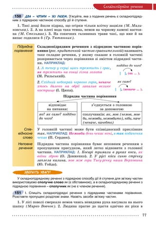 77
Ñêëàäíîïiäðÿäíå ðå÷åííÿ
ДВА – ЧОТИРИ – УСІ РАЗОМ. З’ясуйте, яке з поданих речень є складнопідряд-
ним з підрядною частиною способу дії й ступеня.
1. Òàêі äîùі éøëè ïіäðÿä, ùî îãіðêè òіëüêè âëіòêó çàöâіëè (Ì. Ìàëè-
íîâñüêà). 2. À íà ïëåñі âîäà òàêà òåìíà, íåìîâ íà ÷îðíîìó êàìåíі íàñòîÿ-
íà (Ì. Ñòåëüìàõ). 3. Íà ñîíÿ÷íèõ ãàëÿâèíàõ òðàâè òàêі, ùî âæå é íà
âèïàñ ãîäèëèñÿ á (Ãð. Òþòþííèê).
Підрядна
порівняння
Ñêëàäíîïіäðÿäíèì ðå÷åííÿì ç ïіäðÿäíîþ ÷àñòèíîþ ïîðіâ-
íÿííÿ (ðîñ. ïðèäàòî÷íîé ÷àñòüþ ñðàâíèòåëüíîé(( ) íàçèâàþòü
òàêå ñêëàäíå ðå÷åííÿ, ó ÿêîìó ñêàçàíå â ãîëîâíіé ÷àñòèíі
ðîçêðèâàєòüñÿ ÷åðåç ïîðіâíÿííÿ çі çìіñòîì ïіäðÿäíîї ÷àñòè-
íè. НАПРИКЛАД:
1. À òåïåð ó ñåðöі ùîñü òðåìòèòü і ãðàє,
ÿê òðåìòèòü íà ñîíöі ãіëêà çîëîòà
(Ì. Ðèëüñüêèé).
2. Ñõіäíèé íåáîêðàé ÷åðâîíî ãîðіâ, íåíà÷å
õòîñü äàëåêî íà îáðії çàïàëèâ âåëèêå
êîñòðèùå (І. Öþïà).
Ïіäðÿäíà ÷àñòèíà ïîðіâíÿííÿ
âіäïîâіäàє
íà ïèòàííÿ:
ç’єäíóєòüñÿ ç ãîëîâíîþ
çà äîïîìîãîþ
ÿê? ÿê ñàìå? ïîäіáíî
äî ÷îãî?
ñïîëó÷íèêіâ: ÿê, ìîâ (íåìîâ, ìîâ-
áè, íåìîâáè, íåìîâáèòî), íіáè, íà÷å
(íåíà÷å, íà÷åáòî)
Спів-
відносне
слово
Ó ãîëîâíіé ÷àñòèíі ìîæå áóòè ñïіââіäíîñíèé ïðèñëіâíèê
òàê. НАПРИКЛАД: Íåìîâáè äåíü ÷åêàє íî÷і, ÿ òàê ïîáà÷åííÿ
÷åêàâ (Ï. Ñåðäþê).
Неповне
речення
Ïіäðÿäíà ÷àñòèíà ïîðіâíÿííÿ áóâàє íåïîâíèì ðå÷åííÿì ç
ïðîïóùåíèì ïðèñóäêîì, ÿêèé ëåãêî âіäíîâèòè ç ãîëîâíîї
÷àñòèíè. НАПРИКЛАД: 1. Êîñàðі òðèìàëè â ðóêàõ êîñè, ÿê
âîїíè çáðîþ (Î. Äîâæåíêî). 2. Ó ðóñі êîñè ñèíþ ñòðі÷êó
çàïëåëà êàëèíà, ìîâ ìіæ ãîðè Òèñó-ðі÷êó íàøà Âåðõîâèíà
(Þ. Ãîéäà).
У складнопідрядному реченні з підрядною способу дії й ступеня для зв’язку частин
використовуємо сполучне слово як (є обставиною), а в складнопідрядному реченні зк
підрядною порівняння – сполучник як (не є членом речення).к
І. Спишіть складнопідрядні речення з підрядними частинами порівняння.
Розставте пропущені розділові знаки. Назвіть засоби зв’язку частин.
1. Ó ëіñі ïîâîëі ñìåðêàëî íåìîâ ÷èÿñü íåâèäèìà ðóêà íàñóâàëà íà íüîãî
øàïêó (Ìàðêî Âîâ÷îê). 2. Ëþäèíà ïðàãíå äî ùàñòÿ îäâі÷íî ÿê ðіêè â
150
ïîäіáíî äî ÷îãî?
[ ], (ÿê … ).
ÿê ñàìå?
[ ], (íåíà÷å … ).
151
 