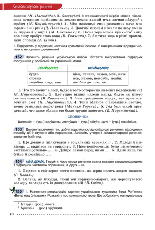 78
Ñêëàäíîïiäðÿäíå ðå÷åííÿ
äîëèíè (Ì. Íàãíèáіäà). 3. Êîñòðóáàòі é ïðèñàäêóâàòі âåðáè ìіöíî ÷іïëÿ-
ëèñÿ îãîëåíèì êîðіííÿì çà çåìëþ íåìîâ õèæèé ïòàõ çàãíàâ ïàçóðè1 â
çäîáè÷ (Ì. Êîöþáèíñüêèé). 4. Ìіæ ìîçîëÿìè ñèíі ðîçêîëèíè íà÷å ìіæ
ãîðàìè ñèíі ðіêè (Ä. Ïàâëè÷êî). 5. Äîâãèì êëþ÷åì ïëèâëè ïî íåáó õìàðè
ÿê æóðàâëі ó âèðіé (Ì. Ñòåëüìàõ). 6. Âåñíà òîðêàєòüñÿ êðèõêîãî2 ñíіãó
ìîâ ñèëó ïðîáóє ñâîþ âîíà (Â. Òêà÷åíêî). 7. ßê òèõà âîäà â ðі÷öі ïðîïëè-
âàëè ñïîãàäè (À. Øèÿí).
ІІ. Підкресліть у підрядних частинах граматичні основи. У яких реченнях підрядні час-
тини є неповними реченнями?
Запишіть речення українською мовою. Зіставте використання підрядних
сполучників у російській та українській мовах.
РОСІЙСЬКОЮ УКРАЇНСЬКОЮ
áóäòî
ñëîâíî
ïîäîáíî òîìó, êàê
íіáè, íåíà÷å, íåìîâ, ìîâ, íà÷å
ìîâ, íåìîâ, íåìîâáè, ìîâáè;
ïîäіáíî äî òîãî, ÿê
1. ×òî ýòî çâåíèò â ëåñó, áóäòî êòî-òî îñòîðîæíî øåâåëèò êîëîêîëü÷èêè?
(Ê. Ïàóñòîâñêèé). 2. Öâåòóùèå âèøíè íàäåëè íàðÿä, áóäòî èõ êòî-òî
îñûïàë ñíåãîì (Â. Êîðîëåíêî). 3. ×åì ïðîçðà÷íåå âîçäóõ, òåì ÿð÷å ñîë-
íå÷íûé ñâåò (Ê. Ïàóñòîâñêèé). 4. Òåíè îáëàêîâ ñòàíîâèëèñü ñâåòëåå,
òî÷íî îòìûëèñü âîäîþ ðåêè (Ìàêñèì Ãîðüêèé). 5. Ëёä áûë òàêîé ïðîç-
ðà÷íûé, ÷òî äàæå âáëèçè åãî áûëî òðóäíî çàìåòèòü (Ê. Ïàóñòîâñêèé).
СЛОВНИЧОК
Шевелѝт – (укр.) ворýшить; цветýщие – (укр.) квітýчі; ярче – (укр.) яскрáвіше.
Доповніть речення так, щоб утворилися складнопідрядні речення з підрядними
способу дії й ступеня або порівняння. Запишіть утворені складнопідрядні речення,
визначте їхній вид.
1. Ùî äîâøå ÿ ñïіëêóâàâñÿ â ñîöіàëüíèõ ìåðåæàõ … . 2. Ìîëîäèé ïіâ-
ìіñÿöü … âèäíіâñÿ íà ãîðèçîíòі. 3. Ïðåñ-êîíôåðåíöіþ áóëî ïіäãîòîâëåíî
íàñòіëüêè ðåòåëüíî … . 4. Äíіïðî ëåæàâ ïåðåä íèìè … . 5. Öâіòå ëèïà òàê
áóéíî é ðîçêіøíî … .
КОЛО ДУМОК. З’ясуйте, чому перше речення можна вважати складнопідрядним
з підрядною частиною порівняння, а друге – ні.
1. Ëþäèíà â ñâіò çåðíî íåñòè ïîâèííà, ÿê çåðíî íîñèòü ëþäÿì êîëîñîê
(Ã. Êîâàëü).
2. Âåëèêі, ÿê áëþäöÿ, òåìíі î÷і êîðè÷íåâî-êàðîãî, àæ ÷åðâîíóâàòîãî
êîëüîðó âèãëÿäàþòü іç äîâæåëåçíèõ âіé (Â. Ñîáêî).
І. Розгляньте репродукцію картини українського художника Ігора Роп’яника
«Вечір над Дністром». Розкажіть про композицію твору. Що зображено на передньому
1 Ïàçóð – (ðîñ.) êîãîòü.
2 Êðèõêèé – (ðîñ.) õðóïêèé.
152
153
154
155
 