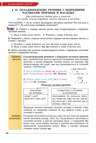 80
Ñêëàäíîïiäðÿäíå ðå÷åííÿ
§ 13. ÑÊËÀÄÍÎÏІÄÐßÄÍІ ÐÅ×ÅÍÍß Ç ÏІÄÐßÄÍÈÌÈ
×ÀÑÒÈÍÀÌÈ ÏÐÈ×ÈÍÈ É ÍÀÑËІÄÊÓ
Ïðî îñîáëèâîñòі, áóäîâó, ðîëü ó ìîâëåííі
òà çàñîáè çâ’ÿçêó ïіäðÿäíèõ ÷àñòèí ïðè÷èíè é íàñëіäêó
ПРИГАДАЙМО. 1. На які питання відповідають обставини причини? Яка їхня роль у
мовленні? 2. Які сполучники називаємо складеними?
А. Утворіть з поданих простих речень одне складнопідрядне з підрядною
частиною причини.
1. Âîäà â îçåðі äóæå ÷èñòà. 2. Ïëèâåø ó ÷îâíі é áà÷èø äíî.
Б. Поміркуйте, у якому з поданих нижче речень підрядна частина виражає причину, а
в якому – наслідок.
1. Ïëèâåø ó ÷îâíі é áà÷èø óñå äíî, áî âîäà â îçåðі äóæå ÷èñòà.
2. Âîäà â îçåðі äóæå ÷èñòà, òàê ùî ïëèâåø ó ÷îâíі é áà÷èø äíî.
В. Зробіть висновок про значення складнопідрядних речень з підрядними частинами
причини й підрядними наслідку.
Підрядна
причини
Ñêëàäíîïіäðÿäíèì ðå÷åííÿì ç ïіäðÿäíîþ ÷àñòèíîþ ïðè÷èíè
(ðîñ. ïðèäàòî÷íîé ÷àñòüþ ïðè÷èíû(( ) íàçèâàþòü òàêå ñêëàäíå
ðå÷åííÿ, ó ÿêîìó ïіäðÿäíà ÷àñòèíà âêàçóє íà ïðè÷èíó àáî
îáґðóíòóâàííÿ òієї ïîäії, ïðî ÿêó ðîçïîâіäàєòüñÿ â ãîëîâíіé
÷àñòèíі. НАПРИКЛАД:
1. Çåìëÿ ïðåêðàñíà, òîìó ùî íà íіé æè-
âóòü äçâіíêîãîëîñі ìàëþêè (Þ. Áåäçèê).
2. Ëþáëþ ëþäåé çåìëі ñâîєї, áî é ÿ çåìëі
ñâîєї ñèí (Â. Ñîñþðà).
Ïіäðÿäíà ÷àñòèíà ïðè÷èíè
âіäïîâіäàє
íà ïèòàííÿ:
ç’єäíóєòüñÿ ç ãîëîâíîþ
çà äîïîìîãîþ
÷îìó? ç ÿêîї
ïðè÷èíè? ÷åðåç ùî?
ñïîëó÷íèêіâ: áî, îñêіëüêè, àäæå,
ùî, òîìó ùî, ÷åðåç òå ùî, çàòèì
ùî, òèì ùî, ç òієї ïðè÷èíè ùî, ó
çâ’ÿçêó ç òèì ùî
Ïіäðÿäíà ÷àñòèíà ïðè÷èíè ïîÿñíþє ãîëîâíó â öіëîìó, òîìó
ïèòàííÿ äî ïіäðÿäíîї ñòàâèìî íå âіä ïåâíîãî ñëîâà, à âіä
ãîëîâíîї â öіëîìó.
Складені
сполучники
Ñêëàäåíі ñïîëó÷íèêè òîìó ùî, ÷åðåç òå ùî, òèì ùî ïåðøîþ
ñâîєþ ÷àñòèíîþ (òîìó, ÷åðåç òå, òèì) ìîæóòü ìіñòèòèñÿ â
ãîëîâíіé ÷àñòèíі, à äðóãîþ ÷àñòèíîþ (ùî) – ó ïіäðÿäíіé. Öå
áóâàє òîäі, êîëè ïåðøà ÷àñòèíà є ëîãі÷íî íàãîëîøåíîþ і її
âèìîâëÿєìî ïіäâèùåíèì òîíîì. Êîìó â òàêîìó âèïàäêó
ñòàâèìî ïåðåä ñëîâîì ùî.
159
ç ÿêîї ïðè÷èíè?
[ ], (òîìó ùî … ).
÷îìó?
[ ], (áî … ).
 