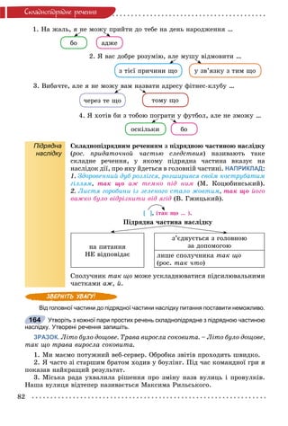 82
Ñêëàäíîïiäðÿäíå ðå÷åííÿ
1. Íà æàëü, ÿ íå ìîæó ïðèéòè äî òåáå íà äåíü íàðîäæåííÿ …
áî àäæå
ó
4. ß õîòіâ áè ç òîáîþ ïîãðàòè ó ôóòáîë, àëå íå çìîæó …
îñêіëüêè áî
2. ß âàñ äîáðå ðîçóìіþ, àëå ìóøó âіäìîâèòè …
ç òієї ïðè÷èíè ùî ó çâ’ÿçêó ç òèì ùî
ó
3. Âèáà÷òå, àëå ÿ íå ìîæó âàì íàçâàòè àäðåñó ôіòíåñ-êëóáó …
÷åðåç òå ùî òîìó ùî
Підрядна
наслідку
Ñêëàäíîïіäðÿäíèì ðå÷åííÿì ç ïіäðÿäíîþ ÷àñòèíîþ íàñëіäêó
(ðîñ. ïðèäàòî÷íîé ÷àñòüþ ñëåäñòâèÿ(( ) íàçèâàþòü òàêå
ñêëàäíå ðå÷åííÿ, ó ÿêîìó ïіäðÿäíà ÷àñòèíà âêàçóє íà
íàñëіäîê äії, ïðî ÿêó éäåòüñÿ â ãîëîâíіé ÷àñòèíі. НАПРИКЛАД:
1. Çäîðîâåííèé äóá ðîçëіãñÿ, ðîçøèðèâñÿ ñâîїì êîñòðóáàòèì
ãіëëÿì, òàê ùî àæ òåìíî ïіä íèì (Ì. Êîöþáèíñüêèé).
2. Ëèñòÿ ãîðîáèíè іç çåëåíîãî ñòàëî æîâòèì, òàê ùî éîãî
âàæêî áóëî âіäðіçíèòè âіä ÿãіä (Â. Ãæèöüêèé).
[ ], (òàê ùî … ).
Ïіäðÿäíà ÷àñòèíà íàñëіäêó
íà ïèòàííÿ
ÍÅ âіäïîâіäàє
ç’єäíóєòüñÿ ç ãîëîâíîþ
çà äîïîìîãîþ
ëèøå ñïîëó÷íèêà òàê ùî
(ðîñ. òàê ÷òî)
Ñïîëó÷íèê òàê ùî ìîæå óñêëàäíþâàòèñÿ ïіäñèëþâàëüíèìè
÷àñòêàìè àæ, é.
Від головної частини до підрядної частини наслідку питання поставити неможливо.
Утворіть з кожної пари простих речень складнопідрядне з підрядною частиною
наслідку. Утворені речення запишіть.
ЗРАЗОК. Ëіòî áóëî äîùîâå. Òðàâà âèðîñëà ñîêîâèòà. – Ëіòî áóëî äîùîâå,
òàê ùî òðàâà âèðîñëà ñîêîâèòà.
1. Ìè ìàєìî ïîòóæíèé âåá-ñåðâåð. Îáðîáêà çâіòіâ ïðîõîäèòü øâèäêî.
2. ß ÷àñòî çі ñòàðøèì áðàòîì õîäèâ ó áîóëіíã. Ïіä ÷àñ êîìàíäíîї ãðè ÿ
ïîêàçàâ íàéêðàùèé ðåçóëüòàò.
3. Ìіñüêà ðàäà óõâàëèëà ðіøåííÿ ïðî çìіíó íàçâ âóëèöü і ïðîâóëêіâ.
Íàøà âóëèöÿ âіäòåïåð íàçèâàєòüñÿ Ìàêñèìà Ðèëüñüêîãî.
164
 