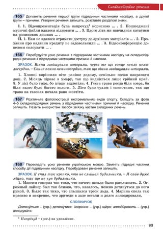 83
Ñêëàäíîïiäðÿäíå ðå÷åííÿ
Доповніть речення першої групи підрядними частинами наслідку, а другої
групи – причини. Утворені речення запишіть, розставте розділові знаки.
І. 1. Âіäåîïðåçåíòàöіÿ áóëà íàïðî÷óä1 êîðèñíîþ … . 2. Ïîøêîäæåíі
ìóçè÷íі ôàéëè âäàëîñÿ âіäíîâèòè … . 3. Öüîãî ëіòà ìè íàâ÷èëèñÿ êàòàòèñÿ
íà ðîëèêîâèõ äîøêàõ … .
ІІ. 1. Íàì íå âäàëîñÿ îòðèìàòè äîñòóïó äî àðõіâíèõ ìàòåðіàëіâ … . 2. Ïðî-
õàííÿ ïðî íàäàííÿ êðåäèòó íå çàäîâîëüíèëè … . 3. Âіäåîêîíôåðåíöіþ äî-
âåëîñÿ ñêàñóâàòè … .
Перебудуйте усно речення з підрядними частинами наслідку на складнопід-
рядні речення з підрядними частинами причини й навпаки.
ЗРАЗОК. Âіêíà çàâіøóâàëè øòîðàìè, ÷åðåç òå ùî ñîíöå ïåêëî íåìè-
ëîñåðäíî. – Ñîíöå ïåêëî íåìèëîñåðäíî, òàê ùî âіêíà çàâіøóâàëè øòîðàìè.
1. Õëîïöі âèðіøèëè ïіòè ðàíіøå äîäîìó, îñêіëüêè ïî÷àâ íàêðàïàòè
äîù. 2. Ìіñÿöü ïіðíàє â õìàðó, òàê ùî âèäíієòüñÿ ëèøå ñðіáíèé êðàé.
3. Ó ëіñі áóëî òèõî, áî ïòàõè âіäëåòіëè. 4. Ãóñòà òðàâà ðîñëà áіëÿ îçåðà, áî
áіëÿ íüîãî áóëî áàãàòî âîëîãè. 5. Ëіòî áóëî ñóõèì і ñïåêîòíèì, òàê ùî
òðàâà íà ãàçîíàõ ïî÷àëà ðàíî æîâòіòè.
Розгляньте фотоілюстрації екстремальних видів спорту. Складіть за фото
4–5 складнопідрядних речень з підрядними частинами причини й наслідку. Речення
запишіть. Назвіть використані засоби зв’язку частин складених речень.
Перекладіть усно речення українською мовою. Замініть підрядні частини
способу дії підрядними наслідку. Перебудовані речення запишіть.
ЗРАЗОК. ß ñïàë òàê êðåïêî, ÷òî íå ñëûøàë áóäèëüíèêà. – ß ñïàâ äóæå
ìіöíî, òàê ùî íå ÷óâ áóäèëüíèêà.
1. Ìàêñèì ãîâîðèë òàê òèõî, ÷òî íè÷åãî íåëüçÿ áûëî ðàññëûøàòü. 2. Îã-
ðîìíûé ëàéíåð áûë òàê áëèçêî, ÷òî, êàçàëîñü, ìîæíî äîòÿíóòüñÿ äî íåãî
ðóêîé. 3. Áûëî òàê òèõî, ÷òî ñëûøàëñÿ òðåñê ëüäà. 4. Ìàðèíà ñïåëà òàê
êðàñèâî è èñêðåííå, ÷òî çðèòåëè â çàëå âñòàëè è äîëãî àïëîäèðîâàëè.
СЛОВНИЧОК
Дотянýться – (укр.) дотягнýтися; ѝскренне – (укр.) щѝро; аплодѝровать – (укр.)
аплодувáти.
1 Íàïðî÷óä – (ðîñ.) íà óäèâëåíèå.
165
166
167
168
 
