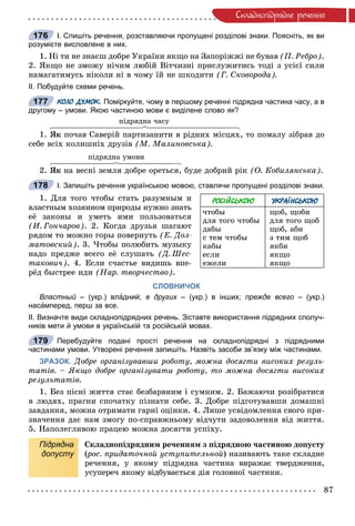 87
Ñêëàäíîïiäðÿäíå ðå÷åííÿ
І. Спишіть речення, розставляючи пропущені розділові знаки. Поясніть, як ви
розумієте висловлене в них.
1. Íі òè íå çíàєø äîáðå Óêðàїíè ÿêùî íà Çàïîðіææі íå áóâàâ (Ï. Ðåáðî).
2. ßêùî íå çìîæó íі÷èì ëþáіé Âіò÷èçíі ïðèñëóæèòèñü òîäі ç óñієї ñèëè
íàìàãàòèìóñü íіêîëè íі â ÷îìó їé íå øêîäèòè (Ã. Ñêîâîðîäà).
ІІ. Побудуйте схеми речень.
КОЛО ДУМОК. Поміркуйте, чому в першому реченні підрядна частина часу, а в
другому – умови. Якою частиною мови є виділене слово як?к
ïіäðÿäíà ÷àñó
1. ßê ïî÷àâ Ñàâåðіé ïàðòèçàíèòè â ðіäíèõ ìіñöÿõ, òî ïîìàëó çіáðàâ äî
ñåáå âñіõ êîëèøíіõ äðóçіâ (Ì. Ìàëèíîâñüêà).
ïіäðÿäíà óìîâè
2. ßê íà âåñíі çåìëÿ äîáðå îðåòüñÿ, áóäå äîáðèé ðіê (Î. Êîáèëÿíñüêà).
І. Запишіть речення українською мовою, ставлячи пропущені розділові знаки.
1. Äëÿ òîãî ÷òîáû ñòàòü ðàçóìíûì è
âëàñòíûì õîçÿèíîì ïðèðîäû íóæíî çíàòü
åё çàêîíû è óìåòü èìè ïîëüçîâàòüñÿ
(È. Ãîí÷àðîâ). 2. Êîãäà äðóçüÿ øàãàþò
ðÿäîì òî ìîæíî ãîðû ïîâåðíóòü (Å. Äîë-
ìàòîâñêèé). 3. ×òîáû ïîëþáèòü ìóçûêó
íàäî ïðåäæå âñåãî åё ñëóøàòü (Ä. Øåñ-
òàêîâè÷). 4. Åñëè ñ÷àñòüå âèäèøü âïå-
ðёä áûñòðåå èäè (Íàð. òâîð÷åñòâî).
СЛОВНИЧОК
Властный – (укр.) влй адний; в других – (укр.) в інших;х прежде всего – (укр.)
насамперед, перш за все.
ІІ. Визначте види складнопідрядних речень. Зіставте використання підрядних сполуч-
ників мети й умови в українській та російській мовах.
Перебудуйте подані прості речення на складнопідрядні з підрядними
частинами умови. Утворені речення запишіть. Назвіть засоби зв’язку між частинами.
ЗРАЗОК. Äîáðå îðãàíіçóâàâøè ðîáîòó, ìîæíà äîñÿãòè âèñîêèõ ðåçóëü-
òàòіâ. – ßêùî äîáðå îðãàíіçóâàòè ðîáîòó, òî ìîæíà äîñÿãòè âèñîêèõ
ðåçóëüòàòіâ.
1. Áåç ïіñíі æèòòÿ ñòàє áåçáàðâíèì і ñóìíèì. 2. Áàæàþ÷è ðîçіáðàòèñÿ
â ëþäÿõ, ïðàãíè ñïî÷àòêó ïіçíàòè ñåáå. 3. Äîáðå ïіäãîòóâàâøè äîìàøíі
çàâäàííÿ, ìîæíà îòðèìàòè ãàðíі îöіíêè. 4. Ëèøå óñâіäîìëåííÿ ñâîãî ïðè-
çíà÷åííÿ äàє íàì çìîãó ïî-ñïðàâæíüîìó âіä÷óòè çàäîâîëåííÿ âіä æèòòÿ.
5. Íàïîëåãëèâîþ ïðàöåþ ìîæíà äîñÿãòè óñïіõó.
Підрядна
допусту
Ñêëàäíîïіäðÿäíèì ðå÷åííÿì ç ïіäðÿäíîþ ÷àñòèíîþ äîïóñòó
(ðîñ. ïðèäàòî÷íîé óñòóïèòåëüíîé(( ) íàçèâàþòü òàêå ñêëàäíå
ðå÷åííÿ, ó ÿêîìó ïіäðÿäíà ÷àñòèíà âèðàæàє òâåðäæåííÿ,
óñóïåðå÷ ÿêîìó âіäáóâàєòüñÿ äіÿ ãîëîâíîї ÷àñòèíè.
176
177
РОСІЙСЬКОЮ УКРАЇНСЬКОЮ
÷òîáû
äëÿ òîãî ÷òîáû
äàáû
ñ òåì ÷òîáû
êàáû
åñëè
åæåëè
ùîá, ùîáè
äëÿ òîãî ùîá
ùîá, àáè
ç òèì ùîá
ÿêáè
ÿêùî
ÿêùî
178
179
 