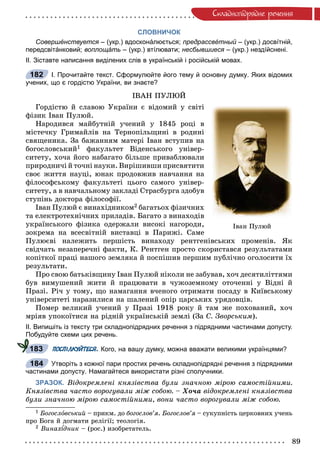 89
Ñêëàäíîïiäðÿäíå ðå÷åííÿ
СЛОВНИЧОК
Совершéнствуется – (укр.) вдосконáлюється;я предрассвéтный – (укр.) досвíтній,й
передсвітáнковий; воплощáть – (укр.) втíлювати; несбывшиеся – (укр.) нездíйснені.я
ІІ. Зіставте написання виділених слів в українській і російській мовах.
І. Прочитайте текст. Сформулюйте його тему й основну думку. Яких відомих
учених, що є гордістю України, ви знаєте?
ІÂÀÍ ÏÓËÞÉ
Ãîðäіñòþ é ñëàâîþ Óêðàїíè є âіäîìèé ó ñâіòі
ôіçèê Іâàí Ïóëþé.
Íàðîäèâñÿ ìàéáóòíіé ó÷åíèé ó 1845 ðîöі â
ìіñòå÷êó Ãðèìàéëіâ íà Òåðíîïіëüùèíі â ðîäèíі
ñâÿùåíèêà. Çà áàæàííÿì ìàòåðі Іâàí âñòóïèâ íà
áîãîñëîâñüêèé1 ôàêóëüòåò Âіäåíñüêîãî óíіâåð-
ñèòåòó, õî÷à éîãî íàáàãàòî áіëüøå ïðèâàáëþâàëè
ïðèðîäíè÷і é òî÷íі íàóêè. Âèðіøèâøè ïðèñâÿòèòè
ñâîє æèòòÿ íàóöі, þíàê ïðîäîâæèâ íàâ÷àííÿ íà
ôіëîñîôñüêîìó ôàêóëüòåòі öüîãî ñàìîãî óíіâåð-
ñèòåòó, à â íàâ÷àëüíîìó çàêëàäі Ñòðàñáóðãà çäîáóâ
ñòóïіíü äîêòîðà ôіëîñîôії.
Іâàí Ïóëþé є âèíàõіäíèêîì2 áàãàòüîõ ôіçè÷íèõ
òà åëåêòðîòåõíі÷íèõ ïðèëàäіâ. Áàãàòî ç âèíàõîäіâ
óêðàїíñüêîãî ôіçèêà îäåðæàëè âèñîêі íàãîðîäè,
çîêðåìà íà âñåñâіòíіé âèñòàâöі â Ïàðèæі. Ñàìå
Ïóëþєâі íàëåæèòü ïåðøіñòü âèíàõîäó ðåíòãåíіâñüêèõ ïðîìåíіâ. ßê
ñâіä÷àòü íåçàïåðå÷íі ôàêòè, Ê. Ðåíòãåí ïðîñòî ñêîðèñòàâñÿ ðåçóëüòàòàìè
êîïіòêîї ïðàöі íàøîãî çåìëÿêà é ïîñïіøèâ ïåðøèì ïóáëі÷íî îãîëîñèòè їõ
ðåçóëüòàòè.
Ïðî ñâîþ áàòüêіâùèíó Іâàí Ïóëþé íіêîëè íå çàáóâàâ, õî÷ äåñÿòèëіòòÿìè
áóâ âèìóøåíèé æèòè é ïðàöþâàòè â ÷óæîçåìíîìó îòî÷åííі ó Âіäíі é
Ïðàçі. Ðі÷ ó òîìó, ùî íàìàãàííÿ â÷åíîãî îòðèìàòè ïîñàäó â Êèїâñüêîìó
óíіâåðñèòåòі íàðàçèëèñÿ íà øàëåíèé îïіð öàðñüêèõ óðÿäîâöіâ.
Ïîìåð âåëèêèé ó÷åíèé ó Ïðàçі 1918 ðîêó é òàì æå ïîõîâàíèé, õî÷
ìðіÿâ óïîêîїòèñÿ íà ðіäíіé óêðàїíñüêіé çåìëі (Çà Ñ. Çâîðñüêèì).
ІІ. Випишіть із тексту три складнопідрядних речення з підрядними частинами допусту.
Побудуйте схеми цих речень.
ПОСПІЛКУЙТЕСЯ. Кого, на вашу думку, можна вважати великими українцями?
Утворіть з кожної пари простих речень складнопідрядні речення з підрядними
частинами допусту. Намагайтеся використати різні сполучники.
ЗРАЗОК. Âіäîêðåìëåíі êíÿçіâñòâà áóëè çíà÷íîþ ìіðîþ ñàìîñòіéíèìè.
Êíÿçіâñòâà ÷àñòî âîðîãóâàëè ìіæ ñîáîþ. – Õî÷à âіäîêðåìëåíі êíÿçіâñòâà
áóëè çíà÷íîþ ìіðîþ ñàìîñòіéíèìè, âîíè ÷àñòî âîðîãóâàëè ìіæ ñîáîþ.
1 Áîãîñëîâñüêèé – ïðèêì. äî áîãîñëîâ’ÿ. Áîãîñëîâ’ÿ – ñóêóïíіñòü öåðêîâíèõ ó÷åíüÿ
ïðî Áîãà é äîãìàòè ðåëіãії; òåîëîãіÿ.
2 Âèíàõ äíèê – (ðîñ.) èçîáðåòàòåëü.
182
Іâàí Ïóëþé
183
184
 