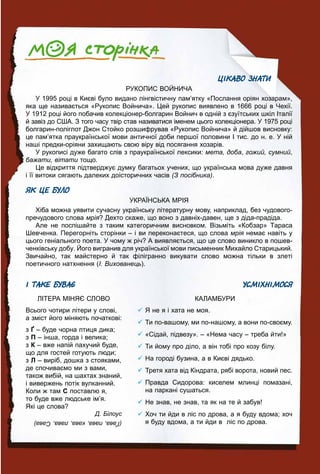 999
ЦІКАВО ЗНАТИ
РУКОПИС ВОЙНИЧА
У 1995 році в Києві було видано лінгвістичну пам’ятку «Послання оріян хозарам»,
яка ще називається «Рукопис Войнича». Цей рукопис виявлено в 1666 році в Чехії.
У 1912 році його побачив колекціонер-болгарин Войнич в одній з єзуїтських шкіл Італії
й завіз до США. З того часу твір став називатися іменем цього колекціонера. У 1975 році
болгарин-поліглот Джон Стойко розшифрував «Рукопис Войнича» й дійшов висновку:
це пам’ятка праукраїнської мови античної доби першої половини І тис. до н. е. У ній
наші предки-оріяни захищають свою віру від посягання хозарів.
У рукописі дуже багато слів з праукраїнської лексики: мета, доба, гожий, сумний,
бажати, вітати тощо.и
Це відкриття підтверджує думку багатьох учених, що українська мова дуже давня
і її витоки сягають далеких доісторичних часів (З посібника).
ЯК ЦЕ БУЛО
УКРАЇНСЬКА МРІЯ
Хіба можна уявити сучасну українську літературну мову, наприклад, без чудового-
пречудового слова мрія? Дехто скаже, що воно з давніх-давен, ще з діда-прадіда.
Але не поспішайте з таким категоричним висновком. Візьміть «Кобзар» Тараса
Шевченка. Перегорніть сторінки – і ви переконаєтеся, що слова мрія немає навіть уя
цього геніального поета. У чому ж річ? А виявляється, що це слово виникло в пошев-
ченківську добу. Його вигранив для української мови письменник Михайло Старицький.
Звичайно, так майстерно й так філігранно викувати слово можна тільки в злеті
поетичного натхнення (І. Вихованець).
І ТАКЕ БУВАЄ
ЛІТЕРА МІНЯЄ СЛОВО
Всього чотири літери у слові,
а зміст його міняють початкові:
з Ґ – буде чорна птиця дика;
з П – інша, горда і велика;
з К – вже напій пахучий буде,
що для гостей готують люди;
з Л – виріб, дошка з стояками,
де спочиваємо ми з вами,
також вибій, на шахтах знаний,
і вивержень потік вулканний.
Коли ж там С поставлю я,
то буде вже людське ім’я.
Які це слова?
Д. Білоус
УСМІХНІМОСЯ
КАЛАМБУРИ
Я не я і хата не моя.
Ти по-вашому, ми по-нашому, а вони по-своєму.
«Сідай, підвезу». – «Нема часу – треба йти!»
Ти йому про діло, а він тобі про козу білу.
На городі бузина, а в Києві дядько.
Третя хата від Кіндрата, рябі ворота, новий пес.
Правда Сидорова: киселем млинці помазані,
на паркані сушаться.
Не знав, не знав, та як на те й забув!
Хоч ти йди в ліс по дрова, а я буду вдома; хоч
я буду вдома, а ти йди в ліс по дрова.(Ґава,пава,кава,лава,Сава)
 