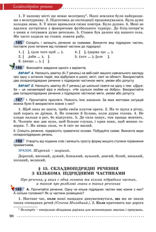 90
Ñêëàäíîïiäðÿäíå ðå÷åííÿ
1. Ó íàøîìó ìіñòі ùå íåìàє âåëîòðåêó1. Íàøі çåìëÿêè áóëè íàéêðàùè-
ìè ç âåëîòóðèçìó. 2. Ïіäãîòîâêà äî åêñïåäèöії ïðîäîâæóâàëàñÿ. Áóëà äóæå
õîëîäíà çèìà. 3. Ó âіêíî âðèâàëîñÿ ñâіæå ïîâіòðÿ. Áóëî äóøíî. 4. Ìåíі íå
âäàëîñÿ çóñòðіòèñÿ ç ôàâîðèòàìè ôóòáîëüíîãî òóðíіðó. Äî áëіö-іíòåðâ’þ
ç íèìè ÿ ãîòóâàâñÿ äóæå ðåòåëüíî. 5. Ñòàâîê áóâ äàëåêî âіä íàøîãî ñåëà.
Ìè ÷àñòî õîäèëè íà ñòàâîê ëîâèòè ðèáó.
Складіть і запишіть речення за схемами. Визначте вид підрядних частин,
поставте усно питання від головної частини до підрядної.
1. [ ], (äëÿ òîãî ùîá … ). 4. [ ], (äàðìà ùî … ).
2. [ ,(àáè … ), ]. 5. (õî÷ … ), [àëå ].
3. (ÿêùî … ), [ ].
Виконайте завдання одного з варіантів.
ВАРІАНТ А. Напишіть замітку (6–7 речень) на веб-сайт вашого навчального закладу
про одну з останніх подій, яка відбулася в школі, місті, селі чи області. Використайте
два складнопідрядних речення з підрядною частиною мети, умови або допусту.
ВАРІАНТ Б. Напишіть замітку (6–7 речень) до шкільної газети на одну з тем: «Друж-
ба – це насамперед віра в людину», «Не скупися людям на добро». Використайте
два складнопідрядних речення з підрядною частиною мети, умови або допусту.
І. Прочитайте прислів’я. Поясніть їхнє значення. За яких життєвих ситуацій
можна було б використати кожне з них?
1. Ùîá ëèõà íå çíàòè, òðåáà ñâîїì ïëóãîì îðàòè. 2. Íà òå ùóêà â ðі÷öі,
ùîá êàðàñü íå äðіìàâ. 3. Íå ïîìîæå é áóëàâà, êîëè äóðíà ãîëîâà. 4. Íå
êëàäè ïàëüöÿ â ðîò, áî âіäêóñÿòü. 5. Äå ñèëà ïàíóє, òàì ïðàâäà ìîâ÷èòü.
6. ×îëîâіê ìàє äâà âóõà, ùîá áіëüøå ñëóõàâ, і îäèí ÿçèê, ùîá ìåíøå ãî-
âîðèâ. 7. ßê íåìàє ñèëè, òî é ñâіò íå ìèëèé.
ІІ. Спишіть речення, підкресліть граматичні основи. Побудуйте схеми. Визначте види
складнопідрядних речень.
Утворіть від поданих слів і запишіть просту форму вищого ступеня порівняння
прикметників.
ЗРАЗОК. Øèðîêèé – øèðøèé.
Äîðîãèé, âèñîêèé, äóæèé, áëèçüêèé, âóçüêèé, äîâãèé, áіëèé, íèçüêèé,
ïîãàíèé, âåëèêèé.
§ 15. ÑÊËÀÄÍÎÏІÄÐßÄÍІ ÐÅ×ÅÍÍß
Ç ÊІËÜÊÎÌÀ ÏІÄÐßÄÍÈÌÈ ×ÀÑÒÈÍÀÌÈ
Ïðî ðå÷åííÿ, ó ÿêèõ є îäíà ãîëîâíà òà êіëüêà ïіäðÿäíèõ ÷àñòèí,
à òàêîæ ïðî ðîçäіëîâі çíàêè â òàêèõ ðå÷åííÿõ
А. Прочитайте речення. Одну чи кілька підрядних частин має кожне з них?
А скільки головних? Як ці частини розміщено?
1. Íàñòàíå ÷àñ, êîëè íàøі íàùàäêè äèâóâàòèìóòüñÿ, ùî ìè íå çíàëè
òàêèõ î÷åâèäíèõ ðå÷åé (Ñåíåêà Ìîëîäøèé). 2. Êîëè ïðèòîìèòü íàñ äîðîãà
1 Âåëîòðåê – ñïåöіàëüíî îáëàäíàíà äîðіæêà äëÿ âåëîñèïåäíèõ çìàãàíü і òðåíóâàíü.
185
186
187
188
189
 