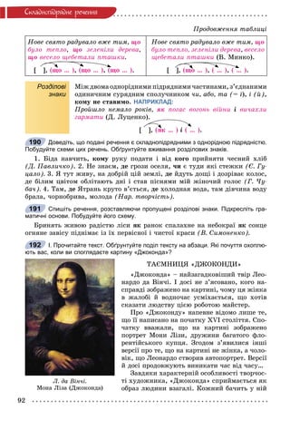 92
Ñêëàäíîïiäðÿäíå ðå÷åííÿ
Íîâå ñâÿòî ðàäóâàëî âæå òèì, ùî
áóëî òåïëî, ùî çåëåíіëè äåðåâà,
ùî âåñåëî ùåáåòàëè ïòàøêè.
[ ], (ùî … ), (ùî … ), (ùî … ).
Íîâå ñâÿòî ðàäóâàëî âæå òèì, ùî
áóëî òåïëî, çåëåíіëè äåðåâà, âåñåëî
ùåáåòàëè ïòàøêè (Â. Ìèíêî).
[ ], (ùî … ), ( … ), ( … ).
Розділові
знаки
Ìіæ äâîìà îäíîðіäíèìè ïіäðÿäíèìè ÷àñòèíàìè, ç’єäíàíèìè
îäèíè÷íèì ñóðÿäíèì ñïîëó÷íèêîì ÷è, àáî, òà (= і), і (é),
êîìó íå ñòàâèìî. НАПРИКЛАД:
Ïðîéøëî íåìàëî ðîêіâ, ÿê ïîãàñ âîãîíü âіéíè і âè÷àõëè
ãàðìàòè (Ä. Ëóöåíêî).
[ ], (ÿê … ) і ( … ).
Доведіть, що подані речення є складнопідрядними з однорідною підрядністю.
Побудуйте схеми цих речень. Обґрунтуйте вживання розділових знаків.
1. Áіäà íàâ÷èòü, êîìó ðóêó ïîäàòè і âіä êîãî ïðèéíÿòè ÷åñíèé õëіá
(Ä. Ïàâëè÷êî). 2. Íå çíàєì, äå ãðîçè îñåëÿ, ÷è є òóäè ÿêі ñòåæêè (Є. Ãó-
öàëî). 3. ß òóò æèâó, íà äîáðіé öіé çåìëі, äå éäóòü äîùі і äîçðіâàє êîëîñ,
äå áіëèì öâіòîì îáëіòàþòü äíі і ñòàâ ïіñíÿìè ìіé æіíî÷èé ãîëîñ (Ã. ×ó-
áà÷). 4. Òàì, äå ßòðàíü êðóòî â’єòüñÿ, äå õîëîäíàÿ âîäà, òàì äіâ÷èíà âîäó
áðàëà, ÷îðíîáðèâà, ìîëîäà (Íàð. òâîð÷іñòü).
Спишіть речення, розставляючи пропущені розділові знаки. Підкресліть гра-
матичні основи. Побудуйте його схему.
Áðèíÿòü æèâîþ ðàäіñòþ ëіñè ÿê ðàíîê ñïàëàõíå íà íåáîêðàї ÿê ñîíöå
îãíÿíå çàâіñó ïіäíіìàє іç їõ ïåðâіñíîї і ÷èñòîї êðàñè (Â. Ñèìîíåíêî).
І. Прочитайте текст. Обґрунтуйте поділ тексту на абзаци. Які почуття охоплю-
ють вас, коли ви споглядаєте картину «Джоконда»?
ÒÀЄÌÍÈÖß «ÄÆÎÊÎÍÄÈ»
«Äæîêîíäà» – íàéçàãàäêîâіøèé òâіð Ëåî-
íàðäî äà Âіí÷і. І äîñі íå ç’ÿñîâàíî, êîãî íà-
ñïðàâäі çîáðàæåíî íà êàðòèíі, ÷îìó öÿ æіíêà
â æàëîáі é âîäíî÷àñ óñìіõàєòüñÿ, ùî õîòіâ
ñêàçàòè ëþäñòâó öієþ ðîáîòîþ ìàéñòåð.
Ïðî «Äæîêîíäó» íàïåâíå âіäîìî ëèøå òå,
ùî її íàïèñàíî íà ïî÷àòêó ÕVІ ñòîëіòòÿ. Ñïî-
÷àòêó ââàæàëè, ùî íà êàðòèíі çîáðàæåíî
ïîðòðåò Ìîíè Ëіçè, äðóæèíè áàãàòîãî ôëî-
ðåíòіéñüêîãî êóïöÿ. Çãîäîì ç’ÿâèëèñÿ іíøі
âåðñії ïðî òå, ùî íà êàðòèíі íå æіíêà, à ÷îëî-
âіê, ùî Ëåîíàðäî ñòâîðèâ àâòîïîðòðåò. Âåðñії
é äîñі ïðîäîâæóþòü âèíèêàòè ÷àñ âіä ÷àñó…
Çàâäÿêè õàðàêòåðíіé îñîáëèâîñòі òâîð÷îñ-
òі õóäîæíèêà, «Äæîêîíäà» ñïðèéìàєòüñÿ ÿê
îáðàç ëþäèíè âçàãàëі. Êîæíèé áà÷èòü ó íіé
190
191
Ë. äà Âіí÷і.
Ìîíà Ëіçà (Äæîêîíäà)
192
Ïðîäîâæåííÿ òàáëèöі
 