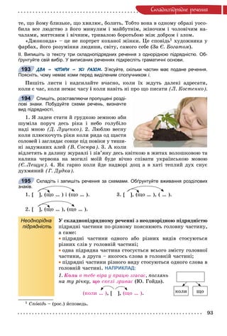 93
Ñêëàäíîïiäðÿäíå ðå÷åííÿ
òå, ùî éîìó áëèçüêå, ùî õâèëþє, áîëèòü. Òîáòî âîíà â îäíîìó îáðàçі óîñî-
áèëà âñå ëþäñòâî ç éîãî ìèíóëèì і ìàéáóòíіì, æіíî÷èì і ÷îëîâі÷èì íà-
÷àëàìè, ìèòòєâèì і âі÷íèì, òðèâàëîþ áîðîòüáîþ ìіæ äîáðîì і çëîì.
«Äæîêîíäà» – öå íå ïîðòðåò êîõàíîї æіíêè. Öå ñïîâіäü1 õóäîæíèêà ó
ôàðáàõ, éîãî ðîçóìіííÿ ëþäèíè, ñâіòó, ñàìîãî ñåáå (Çà Є. Áîãàòîì).
ІІ. Випишіть із тексту три складнопідрядних речення з однорідною підрядністю. Об-
ґрунтуйте свій вибір. У виписаних реченнях підкресліть граматичні основи.
ДВА – ЧОТИРИ – УСІ РАЗОМ. З’ясуйте, скільки частин має подане речення.
Поясніть, чому немає коми перед виділеним сполучником і.
Ïèøіòü ëèñòè і íàäñèëàéòå â÷àñíî, êîëè їõ æäóòü äàëåêі àäðåñàòè,
êîëè є ÷àñ, êîëè íåìàє ÷àñó і êîëè íàâіòü íі ïðî ùî ïèñàòè (Ë. Êîñòåíêî).
Спишіть, розставляючи пропущені розді-
лові знаки. Побудуйте схеми речень, визначте
вид підрядності.
1. ß ëàäåí ñòàòè é ãðóäêîþ çåìíîþ àáè
øóìіëà ïîðó÷ äåñü ðіêà і íåáî ãîëóáіëî
íàäі ìíîþ (Ä. Ëóöåíêî). 2. Ëþáëþ âåñíó
êîëè ïëþñêî÷óòü ðіêè êîëè ðèäà îä ùàñòÿ
ñîëîâåé і çàãëÿäàє ñîíöå ïіä ïîâіêè ó òèøè-
íі çàäóìàíèõ àëåé (Â. Ñîñþðà). 3. À êîëè
âіäëåòÿòü â äàëèíó æóðàâëі і çіâ’ÿíó äåñü êâіòêîþ â æèòàõ âîëîøêîâîþ òà
êàëèíà ÷åðâîíà íà ìîãèëі ìîїé áóäå âі÷íî ñïіâàòè óêðàїíñüêîþ ìîâîþ
(Є. Ëåùóê). 4. ßê ãàðíî êîëè éäå íàäâîðі äîù à â õàòі òåïëèé äóõ ñíóє
äóõìÿíèé (Ã. Äóäêà).
Складіть і запишіть речення за схемами. Обґрунтуйте вживання розділових
знаків.
1. [ ], (ùî … ) і (ùî … ). 3. [ ], (ùî … ), ( … ).
2. [ ], (ùî … ), (ùî … ).
Неоднорідна
підрядність
Ó ñêëàäíîïіäðÿäíîìó ðå÷åííі ç íåîäíîðіäíîþ ïіäðÿäíіñòþ
ïіäðÿäíі ÷àñòèíè ïî-ðіçíîìó ïîÿñíþþòü ãîëîâíó ÷àñòèíó,
à ñàìå:
ïіäðÿäíі ÷àñòèíè îäíîãî àáî ðіçíèõ âèäіâ ñòîñóþòüñÿ
ðіçíèõ ñëіâ ó ãîëîâíіé ÷àñòèíі;
îäíà ïіäðÿäíà ÷àñòèíà ñòîñóєòüñÿ âñüîãî çìіñòó ãîëîâíîї
÷àñòèíè, à äðóãà – ÿêîãîñü ñëîâà â ãîëîâíіé ÷àñòèíі;
ïіäðÿäíі ÷àñòèíè ðіçíîãî âèäó ñòîñóþòüñÿ îäíîãî ñëîâà â
ãîëîâíіé ÷àñòèíі. НАПРИКЛАД:
1. Êîëè â òåáå âіðà ó ïðàöþ çãàñàє, ïîãëÿíü
íà òó ðі÷êó, ùî ñêåëі çðèâàє (Þ. Ãîéäà).
(êîëè … ), [ ], (ùî … ).
1 Ñïîâіäü – (ðîñ.) èñïîâåäü.
193
194
195
êîëè ùî
 