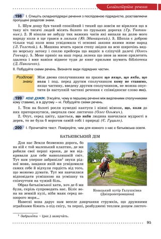 95
Ñêëàäíîïiäðÿäíå ðå÷åííÿ
І. Спишіть складнопідрядні речення з послідовною підрядністю, розставляючи
пропущені розділові знаки.
1. Øóì äîùó áóâ òàêèé ñïîêіéíèé і òèõèé ùî çîâñіì íå âіðèëîñÿ ùî â
òàêó íі÷ òèñÿ÷і ëþäåé ìіñÿòü áîëîòî ïî ãðóçüêèõ äîðîãàõ (Ãð. Òþòþí-
íèê). 2. ß íіêîëè íå çàáóäó òèõ âàæêèõ ÷àñіâ ÿêі âèïàëè íà äîëþ ìîãî
íàðîäó êîëè ÿ ùå ãðàâñÿ â ëÿëüêè (Þ. Çáàíàöüêèé). 3. Øêîëà є äîáðîþ
òіëüêè òîäі êîëè âîíà óñâіäîìèëà òі îñíîâíі çàêîíè ÿêèìè æèâå íàðîä
(Ë. Òîëñòîé). 4. Ìàøèíà ì÷èòü êðàєì ñòåïó çâіäêè íà âñþ øèðî÷іíü âèä-
íî ìîðñüêó çàòîêó і ñêåëþ êðåéñåðà ùî âèäíіє â ñëіïó÷іé äàëå÷і (Îëåñü
Ãîí÷àð). 5. Ìåíå ïðèíіñ íà íàø ãîðîä ëåëåêà ùî çíîâ çà ìíîþ ïðèëåòèòü
çäàëåêà і âæå íàâіêè âіäíåñå òóäè äå êíèã êðèëüìè øóìèòü áіáëіîòåêà
(Ä. Ïàâëè÷êî).
ІІ. Побудуйте схеми речень. Визначте види підрядних частин.
Розділові
знаки
Ìіæ äâîìà ñïîëó÷íèêàìè íà çðàçîê ùî ÿêùî, ùî ÿêáè, ùî
êîëè і ïîä. ïåðåä äðóãèì ñïîëó÷íèêîì êîìó íå ñòàâèìî,
ÿêùî ÷àñòèíó, ââåäåíó äðóãèì ñïîëó÷íèêîì, íå ìîæíà îïóñ-
òèòè (â íàñòóïíіé ÷àñòèíі ðå÷åííÿ є ñïіââіäíîñíå ñëîâî òî).
КОЛО ДУМОК. З’ясуйте, чому в першому реченні між виділеними сполучниками
кому ставимо, а в другому – ні. Побудуйте схеми речень.
1. Òåæ íà áîëîòі ðîñëè êóìåäíі êàêòóñè і íіæíі ìіìîçè, ùî, êîëè äî
íèõ ïðèòîðêíóòèñÿ, çâåðòàëè ñâîє ëèñòÿ÷êî (Îëåã Îëüæè÷).
2. Îòóò, ñåðåä öâіòó, çäàєòüñÿ, ùî ÿêáè ëþäèíà íàâ÷èëàñÿ ìóäðîñòі â
äåðåâ, òî íå áóëà á âîðîãîì ñàìіé ñîáі і ïðèðîäі (Є. Ãóöàëî).
І. Прочитайте текст. Поміркуйте, чим для кожного з нас є батьківська оселя.
ÁÀÒÜÊІÂÑÜÊÈÉ ÄІÌ
Äëÿ íàñ Çåìëÿ áåçìåæíî äîðîãà, áî
íà íіé є òîé ìàëåíüêèé êëàïòèê, äå ìè
ðîáèëè ñâîї ïåðøі êðîêè, äå ìè âіä-
êðèâàëè äëÿ ñåáå íàâêîëèøíіé ñâіò.
Òóò íàì óïåðøå çàáðèíіëè1 çâóêè ðіä-
íîї ìîâè, çàâäÿêè ÿêіé ìè óñâіäîìèëè
ñàìèõ ñåáå é âіä÷óëè ãîðäіñòü âіä òîãî,
ùî ìîæåìî äóìàòè. Òóò ìè íàâ÷èëèñÿ
âіäïîâіäàòè óñìіøêîþ íà óñìіøêó òà
ñïіâ÷óòòÿì íà ÷óæèé áіëü.
Îáðàç áàòüêіâñüêîї õàòè, õî÷ äå á ìè
áóëè, ñêðіçü ñóïðîâîäèòü íàñ. Áіëіє âî-
íà íà çåìíіé êóëі, íіáè ìàÿê ñåðåä íå-
îçîðîãî ìîðÿ…
Íàâåñíі âîíà äàðóє íàì âåñåëå äçþð÷àííÿ ñòðóìêіâ, ùî äðóæíèìè
çãðàéêàìè áіæàòü ç-ïіä ñíіãó, òà ïåðøі, ðîçáóäæåíі òåïëèì äîùåì ëèñòî÷-
1 Çàáðèí òè – (ðîñ.) çàçâó÷àòü.
198
199
200
Êîçàöüêèé õóòіð Ãàëóøêіâêà
(Äíіïðîïåòðîâùèíà)
 