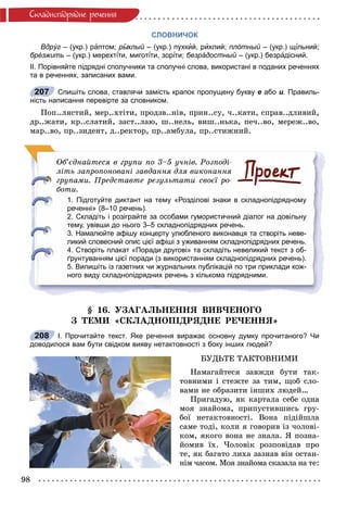98
Ñêëàäíîïiäðÿäíå ðå÷åííÿ
СЛОВНИЧОК
Вдрýг – (укр.) раптом; рыˆхлыйыы – (укр.) пухкй ий, рихлий; плóтный – (укр.) щй ільний;іі
брéзжить – (укр.) мерехтіти, миготіі іти, зоріі іти;іі безрáдостный – (укр.) безрй адісний.
ІІ. Порівняйте підрядні сполучники та сполучні слова, використані в поданих реченнях
та в реченнях, записаних вами.
Спишіть слова, ставлячи замість крапок пропущену букву е або и. Правиль-
ність написання перевірте за словником.
Ïîï..ëÿñòèé, ìåð..õòіòè, ïðîäçâ..íіâ, ïðèí..ñó, ÷..êàòè, ñïðàâ..äëèâèé,
äð..æàòè, êð..ñëàòèé, çàñò..ëàþ, ø..íåëü, âèø..íüêà, ïå÷..âî, ìåðåæ..âî,
ìàð..âî, ïð..çèäåíò, ä..ðåêòîð, ïð..àìáóëà, ïð..ñòèæíèé.
Îá’єäíàéòåñÿ â ãðóïè ïî 3–5 ó÷íіâ. Ðîçïîäі-
ëіòü çàïðîïîíîâàíі çàâäàííÿ äëÿ âèêîíàííÿ
ãðóïàìè. Ïðåäñòàâòå ðåçóëüòàòè ñâîєї ðî-
áîòè.
1. Підготуйте диктант на тему «Розділові знаки в складнопідрядному
реченні» (8–10 речень).
2. Складіть і розіграйте за особами гумористичний діалог на довільну
тему, увівши до нього 3–5 складнопідрядних речень.
3. Намалюйте афішу концерту улюбленого виконавця та створіть неве-
ликий словесний опис цієї афіші з уживанням складнопідрядних речень.
4. Створіть плакат «Поради другові» та складіть невеликий текст з об-
ґрунтуванням цієї поради (з використанням складнопідрядних речень).
5. Випишіть із газетних чи журнальних публікацій по три приклади кож-
ного виду складнопідрядних речень з кількома підрядними.
§ 16. ÓÇÀÃÀËÜÍÅÍÍß ÂÈÂ×ÅÍÎÃÎ
Ç ÒÅÌÈ «ÑÊËÀÄÍÎÏІÄÐßÄÍÅ ÐÅ×ÅÍÍß»
І. Прочитайте текст. Яке речення виражає основну думку прочитаного? Чи
доводилося вам бути свідком вияву нетактовності з боку інших людей?
ÁÓÄÜÒÅ ÒÀÊÒÎÂÍÈÌÈ
Íàìàãàéòåñÿ çàâæäè áóòè òàê-
òîâíèìè і ñòåæòå çà òèì, ùîá ñëî-
âàìè íå îáðàçèòè іíøèõ ëþäåé…
Ïðèãàäóþ, ÿê êàðòàëà ñåáå îäíà
ìîÿ çíàéîìà, ïðèïóñòèâøèñü ãðó-
áîї íåòàêòîâíîñòі. Âîíà ïіäіéøëà
ñàìå òîäі, êîëè ÿ ãîâîðèâ іç ÷îëîâі-
êîì, ÿêîãî âîíà íå çíàëà. ß ïîçíà-
éîìèâ їõ. ×îëîâіê ðîçïîâіäàâ ïðî
òå, ÿê áàãàòî ëèõà çàçíàâ âіí îñòàí-
íіì ÷àñîì. Ìîÿ çíàéîìà ñêàçàëà íà òå:
207
208
 