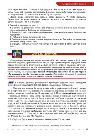 99
Ñêëàäíîïiäðÿäíå ðå÷åííÿ
«Íå ïåðåéìàéòåñÿ. Ãîëîâíå – öå çäîðîâ’ÿ. Âè æ íå êàëіêà. Óñå áóäå äî-
áðå». Êîëè òîé ÷îëîâіê ïîïðîùàâñÿ é ïіøîâ, âîíà ïîáà÷èëà, ùî âіí ñèëü-
íî øêóòèëüãàâ, áî îäíà íîãà â íüîãî áóëà êîðîòøà.
Äåÿêі ëþäè ñïî÷àòêó ãîâîðÿòü, à ïîòіì äóìàþòü. À òðåáà íàâïàêè.
Ïåðåä òèì, ÿê ùîñü ãîâîðèòè, çâàæòå, ÷è íіêîãî íå îáðàçèòü òå, ùî âè
õî÷åòå ñêàçàòè (Çà І. Òîìàíîì).
ІІ. Виконайте завдання до тексту.
1. З’ясуйте за допомогою тлумачного словника лексичні значення слів тактов-
ність, ввічливість. Доберіть до них синоніми.
2. Випишіть із тексту складнопідрядні речення з кількома підрядними. Визначте вид
підрядності.
3. Побудуйте схеми виписаних речень.
4. Знайдіть складнопідрядні речення з однією підрядною. Виконайте письмово син-
таксичний розбір одного з них.
5. Складіть і запишіть речення, яке за будовою відповідало б останньому реченню
тексту.
Спілкування – велике мистецтво, якого потрібно наполегливо вчитися. Щоб стати
успішною людиною, треба стежити за тим, як і про що ми говоримо. Упродовж життя
людина пізнає секрети спілкування, учиться на чужих і власних помилках. Багато ко-
рисних порад щодо того, як стати гарним співрозмовником, як знайти спільну мову з
друзями й діловими партнерами, як підтримувати доброзичливі стосунки з людьми та
багато іншого, є в книжках Іржі Томана «Мистецтво говорити» та Дейла Карнегі
«Як знаходити друзів і впливати на людей». Прочитайте ці книжки й поділіться
своїми «знахідками» з однокласниками, рідними, знайомими.
І. Спишіть речення, розставляючи пропущені розділові знаки. Побудуйте
схеми. Визначте вид підрядності (однорідна, неоднорідна, послідовна).
1. Ìîâèëè ùî êîëèñü іç öüîãî êàìåíÿ áîãè äåðåâëÿíñüêîї çåìëі ñêèíó-
ëè â ÷îðòîðèї ÿêîãîñü êèїâñüêîãî çàáðîäó-ñâÿùåíèêà ùî õîòіâ áóâ їõ âіðó
çàìіíèòè íîâîþ, ðîìåéñüêîþ (Ð. Іâàí÷åíêî). 2. Êîëè çåìëåðîáè îáñіþâàëèñü
і íàñòàâàëî áіëüøå ÷àñó êîëè ïðîìіííÿ ñîíöÿ ïðèïіêàëî âіä÷óòíіøå і
ðîçâèòîê îðãàíі÷íîãî æèòòÿ éøîâ øâèäøå ñëîâ’ÿíè ñïðàâëÿëè ñâÿòî íà
÷åñòü Ëàäà (ß. Ãîëîâàöüêèé). 3. Òàì äå ðі÷êà ïåðåòèíàє äàâíі êðèñòàëі÷íі
ïîðîäè íàä її ñòіéêèì ïðàâèì áåðåãîì âèñî÷èòü âåëèêà êàì’ÿíà áðèëà ùî
íàãàäóє ãîëîâó äðåâíüîãî ðèöàðÿ ÿêèé âäèâëÿєòüñÿ â áëàêèòü ðі÷êè
(Ã. Ñêóðëàò). 4. Îòàêîãî âå÷îðà êîëè öâіòóòü ñàäêè і ç êîæíîãî ëóíàє
çíåìîæëèâå ïòàøèíå ùåáåòàííÿ ãîñòðіøå âіä÷óâàєø ñàìîãî ñåáå і âñå òå,
ùî òåáå îòî÷óє (Є. Ãóöàëî). 5. Òèøà ñòîÿëà òàêà ìіñòêà1 ùî Äìèòðî ïî÷óâ
ÿê á’єòüñÿ éîãî ñåðöå (Є. Ãóöàëî).
ІІ. Розберіть за будовою виділені слова, визначте спосіб їх творення.
1 Ìіñòêèé – ÿêèé îõîïëþє áàãàòî ÿâèù, ÿêîñòåé; âñåîñÿæíèé.
209
 