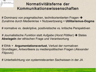 Normativitätsferne der
Kommunikationswissenschaften
# Dominanz von pragmatischen, technikorientierten Fragen 
Zunahme durch Medienkrise + Nutzwertzwang = Utilitarismus-Dogma
# normative vs. deskriptive, positivistische vs. kritische Perspektiven
# Journalistische Funktion statt Aufgabe (Horst Pöttker)  Stetes
Abwiegeln der ethischen Frage und Verantwortung
# Ethik + Argumentationsverlust, Verlust der normativen
Grundlagen, Antwortleere zu medienpolitischen Fragen (Alexander
Filipovic)
# Unterbelichtung von systemrelevanten Sachwissen in der JA
 