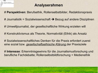# Perspektiven: Berufsethik, Rollenselbstbilder, Redaktionspraxis
# Journalistik = Sozialwissenschaft  Bezug auf andere Disziplinen
# Umweltjournalist, der gesellschaftliche Wirkung erzielen will
# Konstruktivismus als Theorie, Normativität (Ethik) als Ansatz
 
# Sozialwissenschaftliches Denken für die Praxis erfordert zuerst
eine sozial bzw. gesellschaftsethische Klärung der Praxisziele
# Interesse: Erkenntnisgewinns für die Journalismusforschung und
berufliche Fachdebatte; Rollenselbstbildforschung + Medienethik
 Analyserahmen
2
 