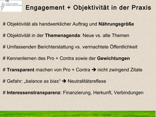 Engagement + Objektivität in der Praxis
# Objektivität als handwerklicher Auftrag und Nährungsgröße
# Objektivität in der Themenagenda: Neue vs. alte Themen
# Umfassenden Berichterstattung vs. vermachtete Öffentlichkeit
# Kennenlernen des Pro + Contra sowie der Gewichtungen
# Transparent machen von Pro + Contra  nicht zwingend Zitate
# Gefahr: „balance as bias“  Neutralitätsreflexe
# Interessenstransparenz: Finanzierung, Herkunft, Verbindungen
 