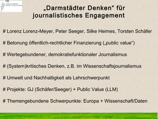 „Darmstädter Denken“ für
journalistisches Engagement
# Lorenz Lorenz-Meyer, Peter Seeger, Silke Heimes, Torsten Schäfer
# Betonung öffentlich-rechtlicher Finanzierung („public value“)
# Wertegebundener, demokratiefunktionaler Journalismus
# (System)kritisches Denken, z.B. im Wissenschaftsjournalismus
# Umwelt und Nachhaltigkeit als Lehrschwerpunkt
# Projekte: GJ (Schäfer/Seeger) + Public Value (LLM)
# Themengebundene Schwerpunkte: Europa + Wissenschaft/Daten
 