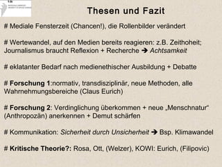 Thesen und Fazit
# Mediale Fensterzeit (Chancen!), die Rollenbilder verändert
# Wertewandel, auf den Medien bereits reagieren: z.B. Zeithoheit;
Journalismus braucht Reflexion + Recherche  Achtsamkeit
# eklatanter Bedarf nach medienethischer Ausbildung + Debatte
# Forschung 1:normativ, transdisziplinär, neue Methoden, alle
Wahrnehmungsbereiche (Claus Eurich)
# Forschung 2: Verdinglichung überkommen + neue „Menschnatur“
(Anthropozän) anerkennen + Demut schärfen
# Kommunikation: Sicherheit durch Unsicherheit  Bsp. Klimawandel
# Kritische Theorie?: Rosa, Ott, (Welzer), KOWI: Eurich, (Filipovic)
 