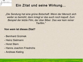 „Die Sendung hat eine grüne Botschaft: Wenn der Mensch sich
weiter so bemüht, dann kriegt er das auch noch kaputt. Zum
Beispiel der letzte Film, der über Biber. Das war kein reiner
Tierfilm.“
Von wem ist dieses Zitat?
 
- Bernhard Grzimek
- Heinz Sielmann
- Horst Stern
- Hanns Joachim Friedrichs
- Andreas Kieling
Ein Zitat und seine Wirkung...
 