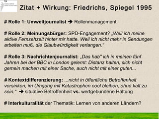 # Rolle 1: Umweltjournalist  Rollenmanagement
# Rolle 2: Meinungsbürger: SPD-Engagement? „Weil ich meine
aktive Fernsehzeit hinter mir hatte. Weil ich nicht mehr in Sendungen
arbeiten muß, die Glaubwürdigkeit verlangen.“
# Rolle 3: Nachrichtenjournalist: „Das hab'' ich in meinen fünf
Jahren bei der BBC in London gelernt: Distanz halten, sich nicht
gemein machen mit einer Sache, auch nicht mit einer guten...
# Kontextdifferenzierung: ...nicht in öffentliche Betroffenheit
versinken, im Umgang mit Katastrophen cool bleiben, ohne kalt zu
sein.“  situative Betroffenheit vs. wertgebundene Haltung
# Interkulturalität der Thematik: Lernen von anderen Ländern?
Zitat + Wirkung: Friedrichs, Spiegel 1995
 