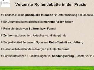 # Friedrichs: keine prinzipielle Intention  Differenzierung der Debatte
# Ein Journalist kann gleichzeitig mehrere Rollen haben
# Rolle abhängig von Stilform bzw. Format
# Zeitkontext beachten: Aktuelles vs. Hintergründe
# Subjektivitätsdifferenzen: Spontane Betroffenheit vs. Haltung
# Rollenselbstverständnis divergiert mitunter kulturell 
# Parteipräferenzen + Einstellungen vs. Sendungsdrang (Schäfer 2011)
Verzerrte Rollendebatte in der Praxis
 