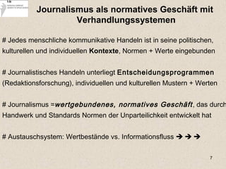 7
Journalismus als normatives Geschäft mit
Verhandlungssystemen
# Jedes menschliche kommunikative Handeln ist in seine politischen,
kulturellen und individuellen Kontexte, Normen + Werte eingebunden
# Journalistisches Handeln unterliegt Entscheidungsprogrammen
(Redaktionsforschung), individuellen und kulturellen Mustern + Werten
# Journalismus =wertgebundenes, normatives Geschäft, das durch
Handwerk und Standards Normen der Unparteilichkeit entwickelt hat
# Austauschsystem: Wertbestände vs. Informationsfluss   
 