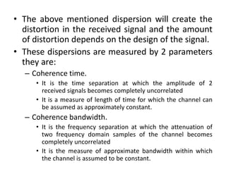 • The above mentioned dispersion will create the
distortion in the received signal and the amount
of distortion depends on the design of the signal.
• These dispersions are measured by 2 parameters
they are:
– Coherence time.
• It is the time separation at which the amplitude of 2
received signals becomes completely uncorrelated
• It is a measure of length of time for which the channel can
be assumed as approximately constant.
– Coherence bandwidth.
• It is the frequency separation at which the attenuation of
two frequency domain samples of the channel becomes
completely uncorrelated
• It is the measure of approximate bandwidth within which
the channel is assumed to be constant.
 