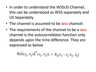 • In order to understand the WSSUS Channel,
this can be understood as WSS separately and
US Seperately.
• The channel is assumed to be wss channel.
• The requirements of the channel to be a wss
channel is the autocorrelation function only
depends upon the time difference. They are
expressed as below
 