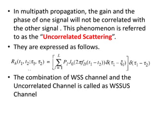 • In multipath propagation, the gain and the
phase of one signal will not be correlated with
the other signal . This phenomenon is referred
to as the “Uncorrelated Scattering”.
• They are expressed as follows.
• The combination of WSS channel and the
Uncorrelated Channel is called as WSSUS
Channel
 