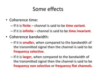 Some effects
• Coherence time:
– If it is finite – channel is said to be time variant.
– If it is infinite – channel is said to be time invariant.
• Coherence bandwidth:
– If it is smaller, when compared to the bandwidth of
the transmitted signal then the channel is said to be
frequency selective.
– If it is larger, when compared to the bandwidth of
the transmitted signal then the channel is said to be
frequency non selective or frequency flat channels.
 