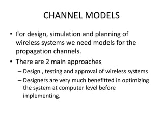 CHANNEL MODELS
• For design, simulation and planning of
wireless systems we need models for the
propagation channels.
• There are 2 main approaches
– Design , testing and approval of wireless systems
– Designers are very much benefitted in optimizing
the system at computer level before
implementing.
 