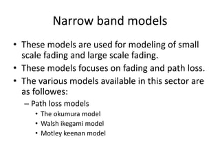 Narrow band models
• These models are used for modeling of small
scale fading and large scale fading.
• These models focuses on fading and path loss.
• The various models available in this sector are
as followes:
– Path loss models
• The okumura model
• Walsh ikegami model
• Motley keenan model
 