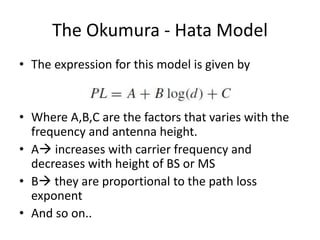 The Okumura - Hata Model
• The expression for this model is given by
• Where A,B,C are the factors that varies with the
frequency and antenna height.
• A increases with carrier frequency and
decreases with height of BS or MS
• B they are proportional to the path loss
exponent
• And so on..
 