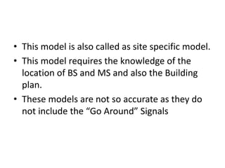 • This model is also called as site specific model.
• This model requires the knowledge of the
location of BS and MS and also the Building
plan.
• These models are not so accurate as they do
not include the “Go Around” Signals
 