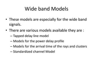 Wide band Models
• These models are especially for the wide band
signals.
• There are various models available they are :
– Tapped delay line model
– Models for the power delay profile
– Models for the arrival time of the rays and clusters
– Standardized channel Model
 