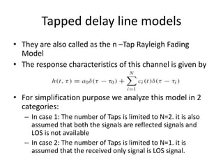 Tapped delay line models
• They are also called as the n –Tap Rayleigh Fading
Model
• The response characteristics of this channel is given by
• For simplification purpose we analyze this model in 2
categories:
– In case 1: The number of Taps is limited to N=2. it is also
assumed that both the signals are reflected signals and
LOS is not available
– In case 2: The number of Taps is limited to N=1. it is
assumed that the received only signal is LOS signal.
 