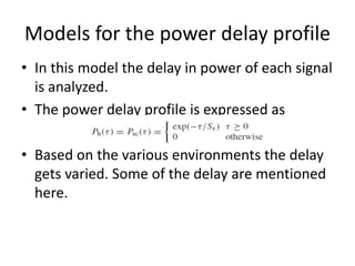 Models for the power delay profile
• In this model the delay in power of each signal
is analyzed.
• The power delay profile is expressed as
• Based on the various environments the delay
gets varied. Some of the delay are mentioned
here.
 