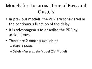 Models for the arrival time of Rays and
Clusters
• In previous models the PDP are considered as
the continuous function of the delay.
• It is advantageous to describe the PDP by
arrival times.
• There are 2 models available:
– Delta K Model
– Saleh – Valenzuela Model (SV Model)
 