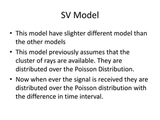 SV Model
• This model have slighter different model than
the other models
• This model previously assumes that the
cluster of rays are available. They are
distributed over the Poisson Distribution.
• Now when ever the signal is received they are
distributed over the Poisson distribution with
the difference in time interval.
 