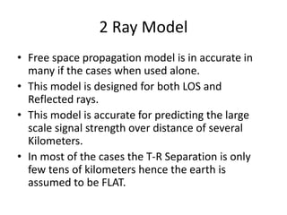 2 Ray Model
• Free space propagation model is in accurate in
many if the cases when used alone.
• This model is designed for both LOS and
Reflected rays.
• This model is accurate for predicting the large
scale signal strength over distance of several
Kilometers.
• In most of the cases the T-R Separation is only
few tens of kilometers hence the earth is
assumed to be FLAT.
 