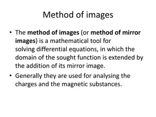 Method of images
• The method of images (or method of mirror
images) is a mathematical tool for
solving differential equations, in which the
domain of the sought function is extended by
the addition of its mirror image.
• Generally they are used for analysing the
charges and the magnetic substances.
 