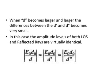 • When “d” becomes larger and larger the
differences between the d’ and d” becomes
very small.
• In this case the amplitude levels of both LOS
and Reflected Rays are virtually identical.
 