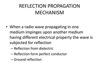 REFLECTION PROPAGATION
MECHANISM
• When a radio wave propagating in one
medium impinges upon another medium
having different electrical property the wave is
subjected for reflection
– Reflection from dielectric
– Reflection form perfect conductor
– Ground reflection
 
