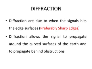 DIFFRACTION
• Diffraction are due to when the signals hits
the edge surfaces (Preferably Sharp Edges)
• Diffraction allows the signal to propagate
around the curved surfaces of the earth and
to propagate behind obstructions.
 