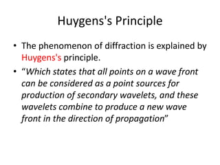Huygens's Principle
• The phenomenon of diffraction is explained by
Huygens's principle.
• “Which states that all points on a wave front
can be considered as a point sources for
production of secondary wavelets, and these
wavelets combine to produce a new wave
front in the direction of propagation”
 