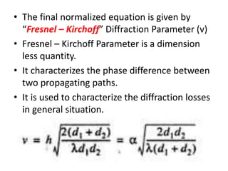 • The final normalized equation is given by
“Fresnel – Kirchoff” Diffraction Parameter (v)
• Fresnel – Kirchoff Parameter is a dimension
less quantity.
• It characterizes the phase difference between
two propagating paths.
• It is used to characterize the diffraction losses
in general situation.
 