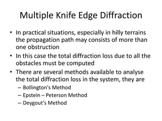 Multiple Knife Edge Diffraction
• In practical situations, especially in hilly terrains
the propagation path may consists of more than
one obstruction
• In this case the total diffraction loss due to all the
obstacles must be computed
• There are several methods available to analyse
the total diffraction loss in the system, they are
– Bollington's Method
– Epstein – Peterson Method
– Deygout’s Method
 