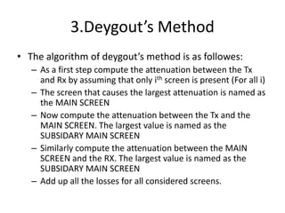 3.Deygout’s Method
• The algorithm of deygout’s method is as followes:
– As a first step compute the attenuation between the Tx
and Rx by assuming that only ith screen is present (For all i)
– The screen that causes the largest attenuation is named as
the MAIN SCREEN
– Now compute the attenuation between the Tx and the
MAIN SCREEN. The largest value is named as the
SUBSIDARY MAIN SCREEN
– Similarly compute the attenuation between the MAIN
SCREEN and the RX. The largest value is named as the
SUBSIDARY MAIN SCREEN
– Add up all the losses for all considered screens.
 