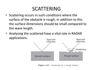 SCATTERING
• Scattering occurs in such conditions where the
surface of the obstacle is rough, in addition to this
the surface dimensions should be small compared to
the wave length.
• Analysing the scattered have a vital role in RADAR
applications.
 