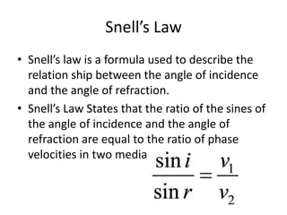 Snell’s Law
• Snell’s law is a formula used to describe the
relation ship between the angle of incidence
and the angle of refraction.
• Snell’s Law States that the ratio of the sines of
the angle of incidence and the angle of
refraction are equal to the ratio of phase
velocities in two media
 