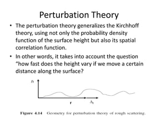 Perturbation Theory
• The perturbation theory generalizes the Kirchhoff
theory, using not only the probability density
function of the surface height but also its spatial
correlation function.
• In other words, it takes into account the question
“how fast does the height vary if we move a certain
distance along the surface?
 