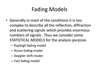 Fading Models
• Generally in most of the conditions it is too
complex to describe all the reflection, diffraction
and scattering signals which provides enormous
numbers of signals . Thus we consider some
STATISTICAL MODELS for the analysis purpose.
– Rayleigh fading model
– Rician fading model
– Doppler shift model
– Fast fading model
 